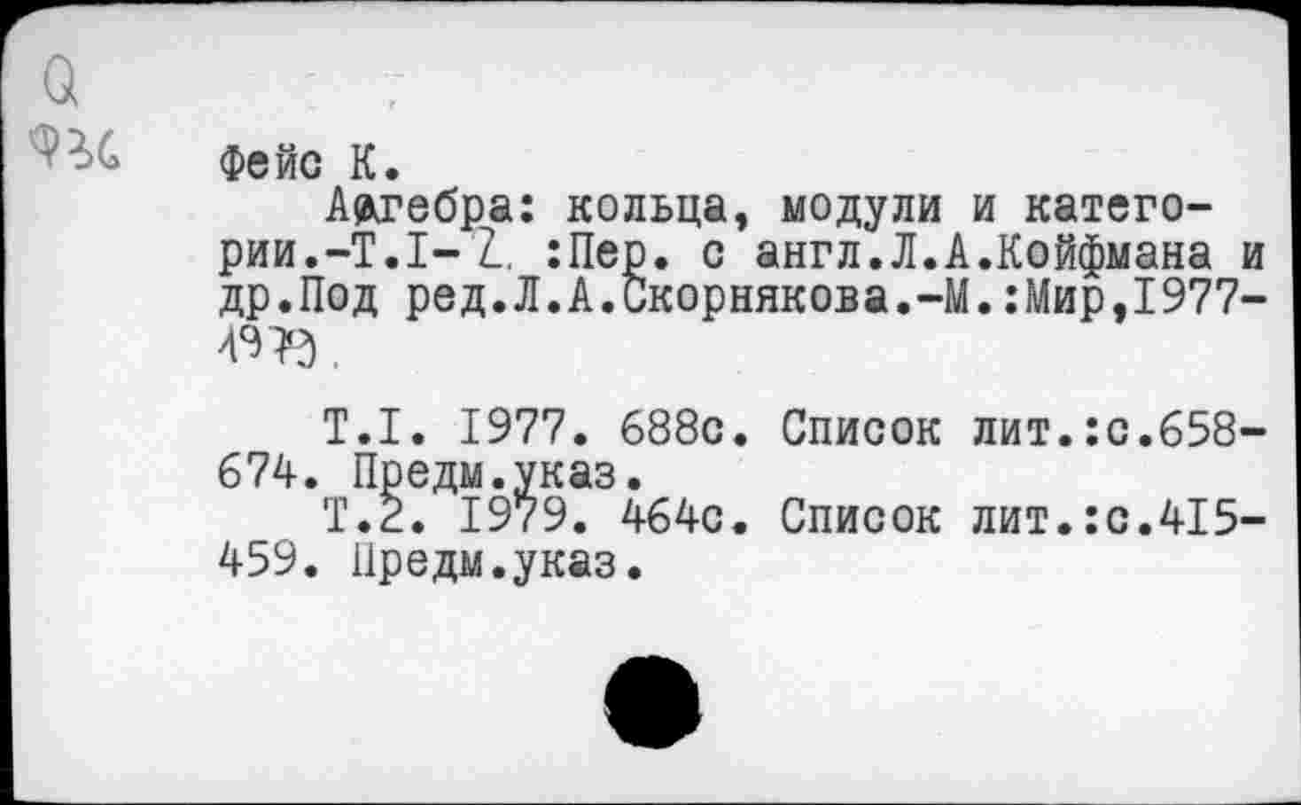 ﻿фейс К.
Артебра: кольца, модули и категории.-Т.1-2. :Пер. с англ.Л.А.Койфмана и др.Под ред.Л.А.Скорнякова.-М.:Мир,1977-49 В.
Т.1. 1977. 688с. Список лит.:с.658-674. Предм.указ.
Т.2. 1979. 464с. Список лит.:с.415-459. Предм.указ.